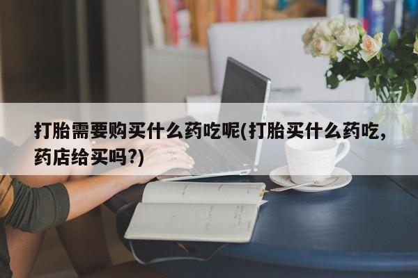 私人卖打胎药流产药微信打胎需要购买什么药吃呢(打胎买什么药吃,药店给买吗?)
